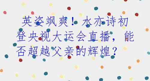 英姿飒爽!水亦诗初登央视大运会直播,能否超越父亲的辉煌?