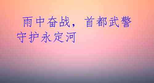 雨中奋战,首都武警守护永定河