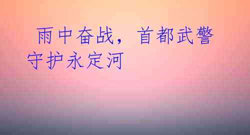  雨中奋战，首都武警守护永定河 