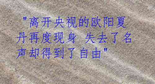 "离开央视的欧阳夏丹再度现身 失去了名声却得到了自由"