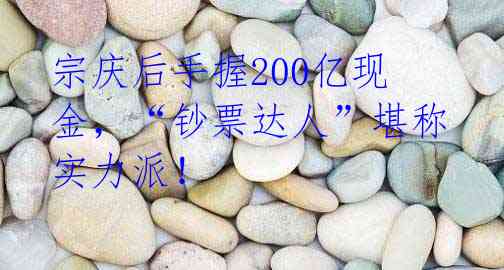 宗庆后手握200亿现金,“钞票达人”堪称实力派!