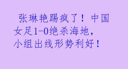 张琳艳踢疯了!中国女足1-0绝杀海地,小组出线形势利好!