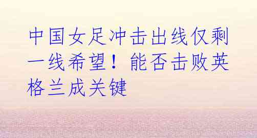 中国女足冲击出线仅剩一线希望!能否击败英格兰成关键
