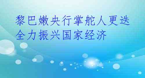  黎巴嫩央行掌舵人更迭 全力振兴国家经济 