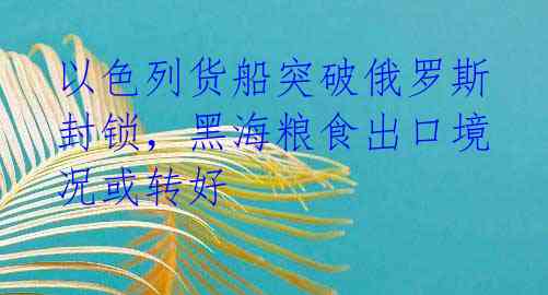 以色列货船突破俄罗斯封锁，黑海粮食出口境况或转好