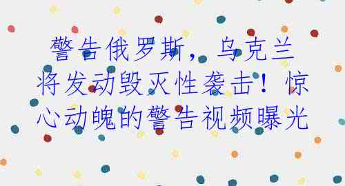  警告俄罗斯，乌克兰将发动毁灭性袭击！惊心动魄的警告视频曝光