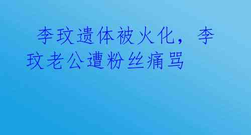 李玟遗体被火化,李玟老公遭粉丝痛骂