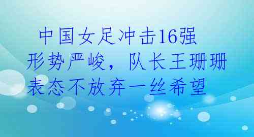 中国女足冲击16强形势严峻,队长王珊珊表态不放弃一丝希望
