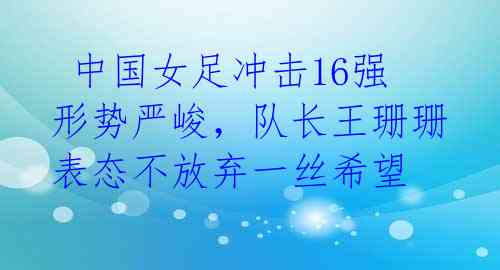  中国女足冲击16强形势严峻，队长王珊珊表态不放弃一丝希望 