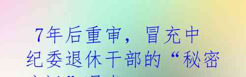 7年后重审,冒充中纪委退休干部的“秘密审讯”曝光