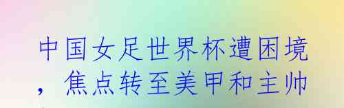 中国女足世界杯遭困境,焦点转至美甲和主帅!