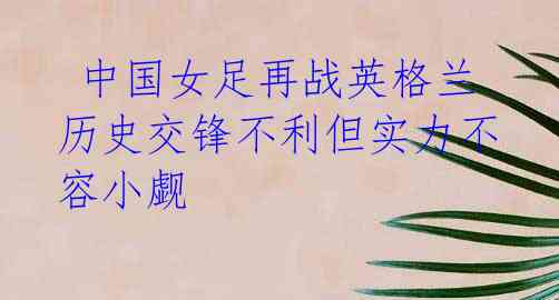 中国女足再战英格兰 历史交锋不利但实力不容小觑