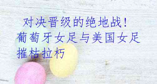 对决晋级的绝地战!葡萄牙女足与美国女足摧枯拉朽