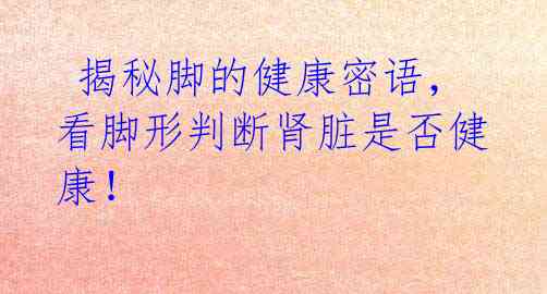 揭秘脚的健康密语,看脚形判断肾脏是否健康!