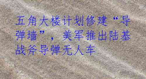 五角大楼计划修建“导弹墙”,美军推出陆基战斧导弹无人车