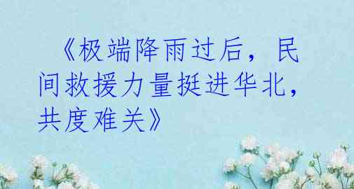 《极端降雨过后,民间救援力量挺进华北,共度难关》