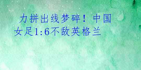 力拼出线梦碎!中国女足1:6不敌英格兰