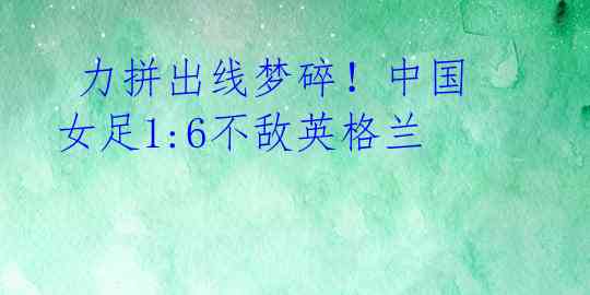  力拼出线梦碎！中国女足1:6不敌英格兰 