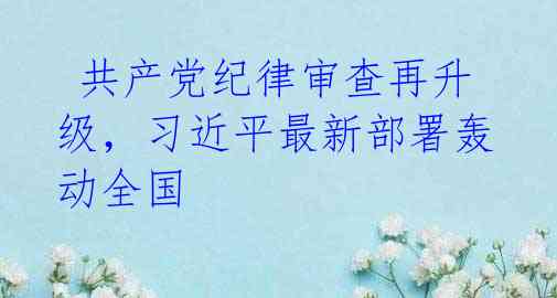  共产党纪律审查再升级，习近平最新部署轰动全国 