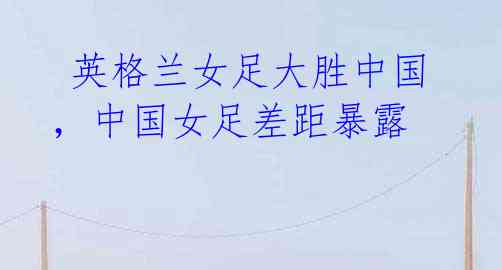 英格兰女足大胜中国,中国女足差距暴露