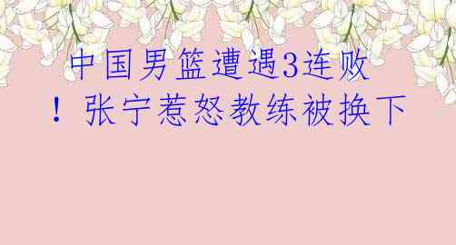 中国男篮遭遇3连败!张宁惹怒教练被换下