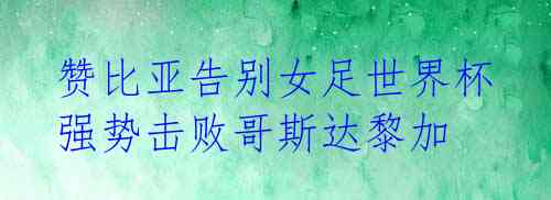 赞比亚告别女足世界杯 强势击败哥斯达黎加