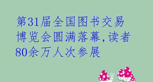 第31届全国图书交易博览会圆满落幕,读者80余万人次参展 