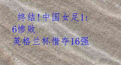 终结!中国女足1:6惨败 英格兰杯惜夺16强