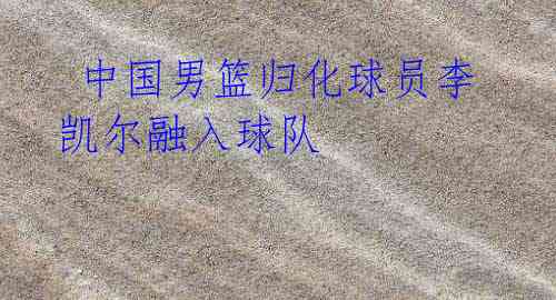 中国男篮归化球员李凯尔融入球队