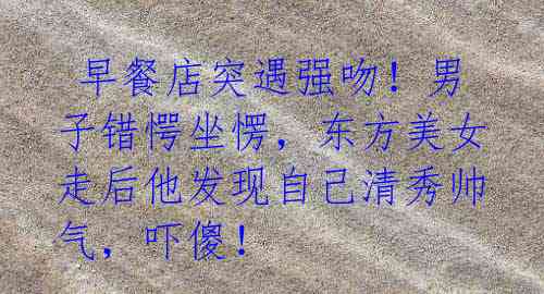 早餐店突遇强吻!男子错愕坐愣,东方美女走后他发现自己清秀帅气,吓傻!