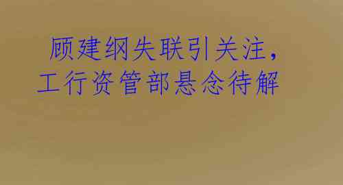 顾建纲失联引关注,工行资管部悬念待解