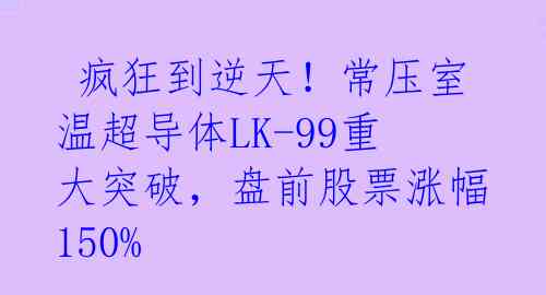 疯狂到逆天!常压室温超导体LK-99重大突破,盘前股票涨幅150%