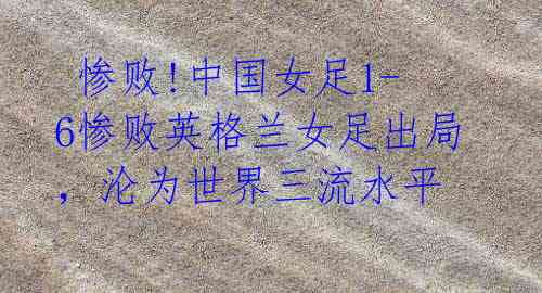 惨败!中国女足1-6惨败英格兰女足出局,沦为世界三流水平