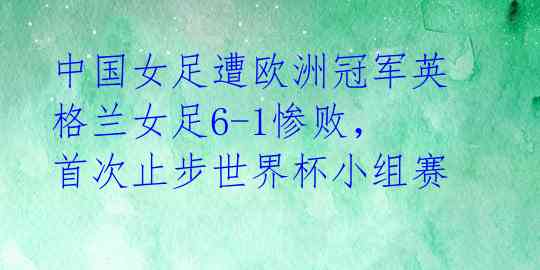 中国女足遭欧洲冠军英格兰女足6-1惨败,首次止步世界杯小组赛