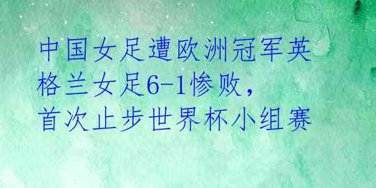 中国女足遭欧洲冠军英格兰女足6-1惨败，首次止步世界杯小组赛 