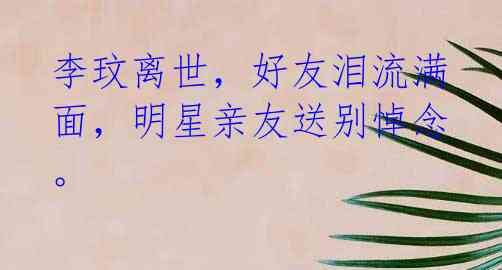 李玟离世,好友泪流满面,明星亲友送别悼念。
