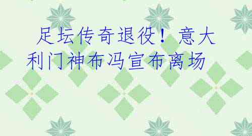 足坛传奇退役!意大利门神布冯宣布离场