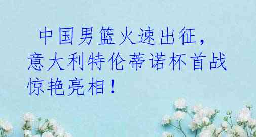 中国男篮火速出征,意大利特伦蒂诺杯首战惊艳亮相!