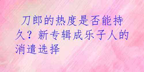 刀郎的热度是否能持久?新专辑成乐子人的消遣选择