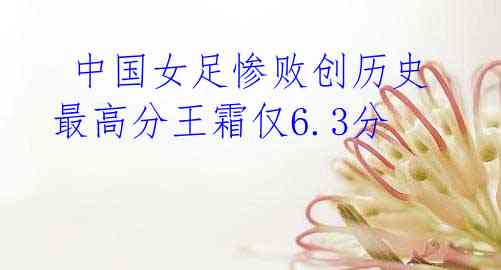 中国女足惨败创历史 最高分王霜仅6.3分