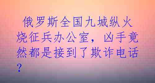 俄罗斯全国九城纵火烧征兵办公室,凶手竟然都是接到了欺诈电话?