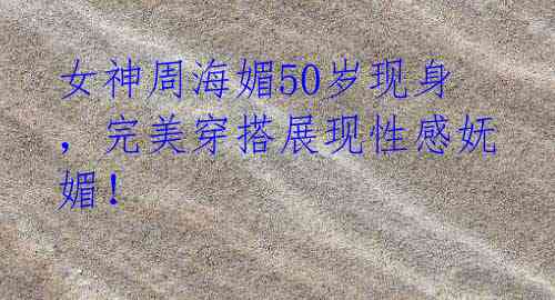 女神周海媚50岁现身,完美穿搭展现性感妩媚!
