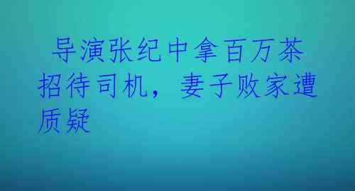 导演张纪中拿百万茶招待司机,妻子败家遭质疑
