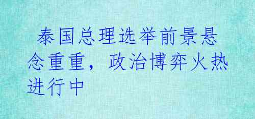 泰国总理选举前景悬念重重,政治博弈火热进行中