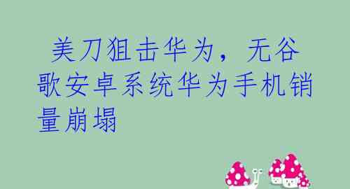 美刀狙击华为,无谷歌安卓系统华为手机销量崩塌