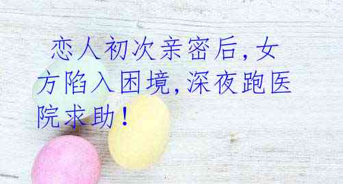 恋人初次亲密后,女方陷入困境,深夜跑医院求助!