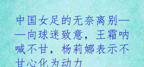 中国女足的无奈离别——向球迷致意,王霜呐喊不甘,杨莉娜表示不甘心化为动力