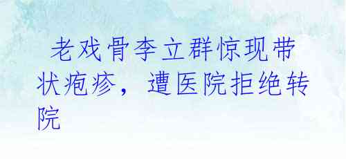 老戏骨李立群惊现带状疱疹,遭医院拒绝转院