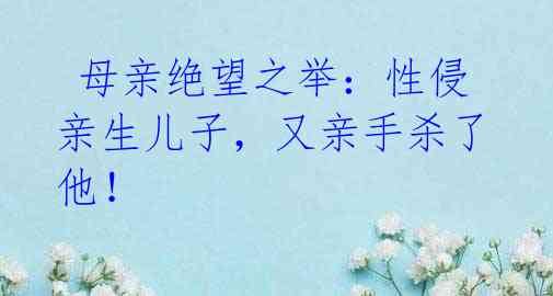 母亲绝望之举:性侵亲生儿子,又亲手杀了他!