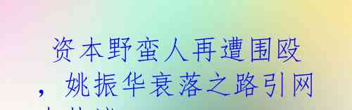  资本野蛮人再遭围殴，姚振华衰落之路引网友热议 